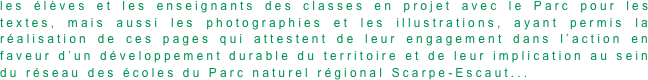 les élèves et les enseignants des classes en projet avec le Parc pour les textes, mais aussi les photographies et les illustrations, ayant permis la réalisation de ces pages qui attestent de leur engagement dans l’action en faveur d’un développement durable du territoire et de leur implication au sein du réseau des écoles du Parc naturel régional Scarpe-Escaut...