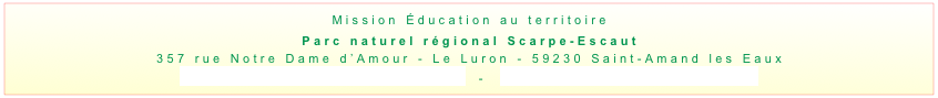 Mission Éducation au territoire
Parc naturel régional Scarpe-Escaut
357 rue Notre Dame d’Amour - Le Luron - 59230 Saint-Amand les Eaux
education@pnr-scarpe-escaut.fr  -  www.pnr-scarpe-escaut.fr