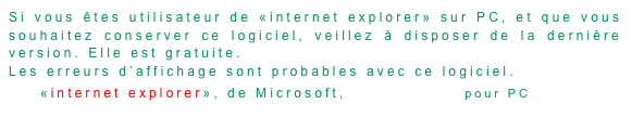Si vous êtes utilisateur de «internet explorer» sur PC, et que vous souhaitez conserver ce logiciel, veillez à disposer de la dernière version. Elle est gratuite.
Les erreurs d’affichage sont probables avec ce logiciel.
«internet explorer», de Microsoft,disponible ici pour PC