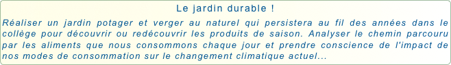 Le jardin durable !
Réaliser un jardin potager et verger au naturel qui persistera au fil des années dans le collège pour découvrir ou redécouvrir les produits de saison. Analyser le chemin parcouru par les aliments que nous consommons chaque jour et prendre conscience de l'impact de nos modes de consommation sur le changement climatique actuel...