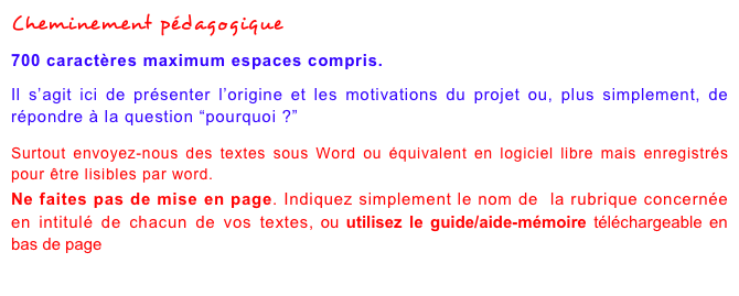 Cheminement pédagogique
700 caractères maximum espaces compris.Il s’agit ici de présenter l’origine et les motivations du projet ou, plus simplement, de répondre à la question “pourquoi ?”Surtout envoyez-nous des textes sous Word ou équivalent en logiciel libre mais enregistrés pour être lisibles par word.Ne faites pas de mise en page. Indiquez simplement le nom de  la rubrique concernée en intitulé de chacun de vos textes, ou utilisez le guide/aide-mémoire téléchargeable en bas de page à partir de ce lien
